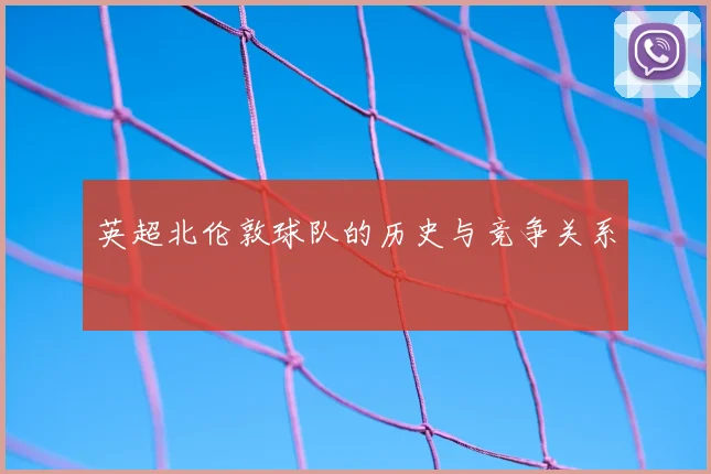 英超北伦敦球队的历史与竞争关系