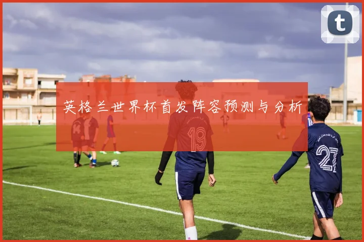 英格兰世界杯首发阵容预测与分析