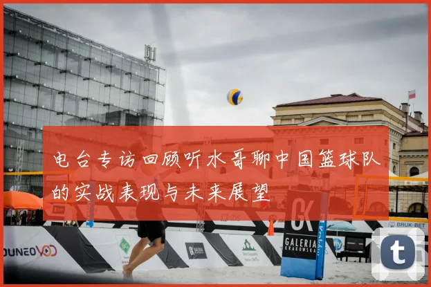 电台专访回顾听水哥聊中国篮球队的实战表现与未来展望