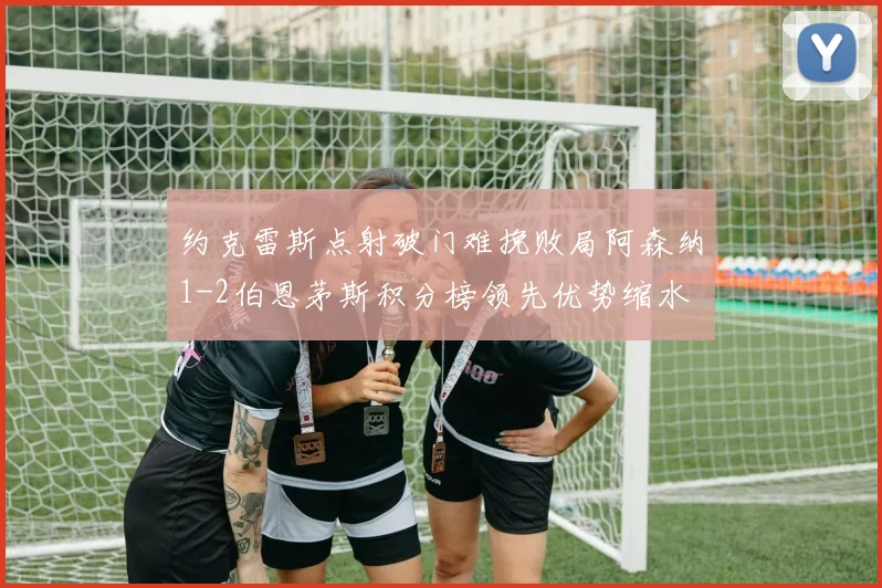 约克雷斯点射破门难挽败局阿森纳1-2伯恩茅斯积分榜领先优势缩水
